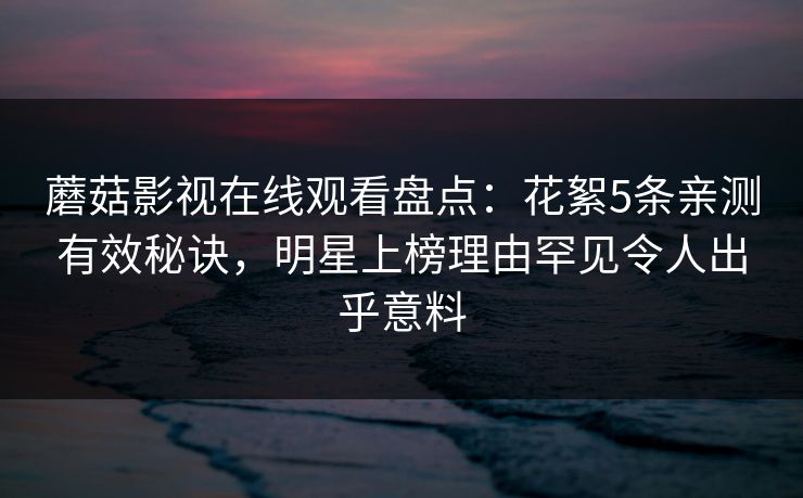 蘑菇影视在线观看盘点：花絮5条亲测有效秘诀，明星上榜理由罕见令人出乎意料
