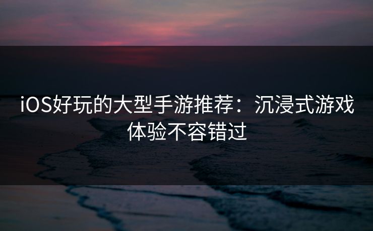 iOS好玩的大型手游推荐：沉浸式游戏体验不容错过