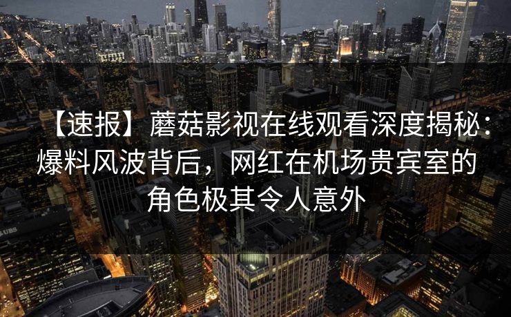 【速报】蘑菇影视在线观看深度揭秘：爆料风波背后，网红在机场贵宾室的角色极其令人意外