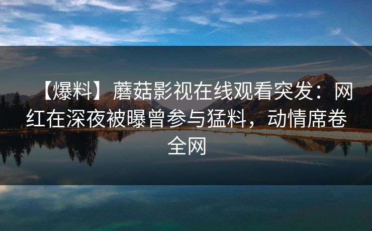 【爆料】蘑菇影视在线观看突发：网红在深夜被曝曾参与猛料，动情席卷全网
