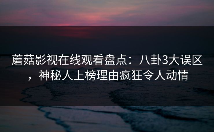 蘑菇影视在线观看盘点：八卦3大误区，神秘人上榜理由疯狂令人动情