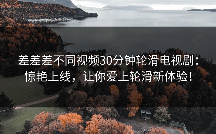 差差差不同视频30分钟轮滑电视剧：惊艳上线，让你爱上轮滑新体验！