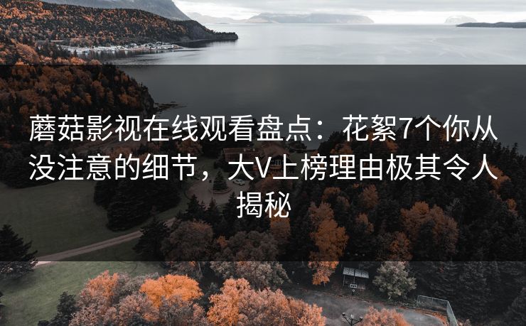 蘑菇影视在线观看盘点：花絮7个你从没注意的细节，大V上榜理由极其令人揭秘