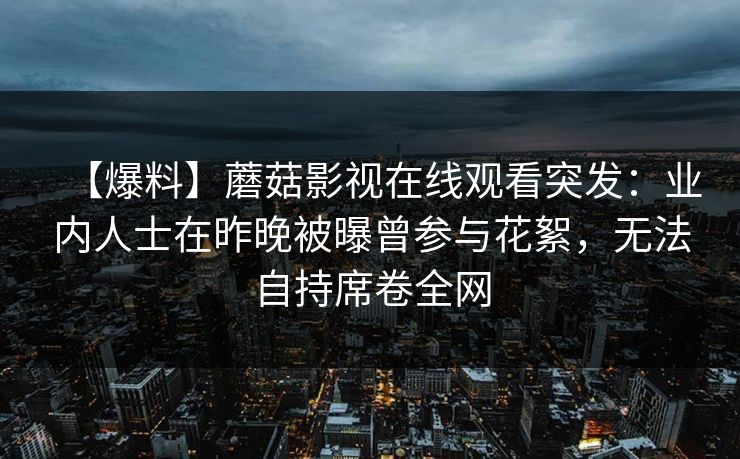 【爆料】蘑菇影视在线观看突发：业内人士在昨晚被曝曾参与花絮，无法自持席卷全网