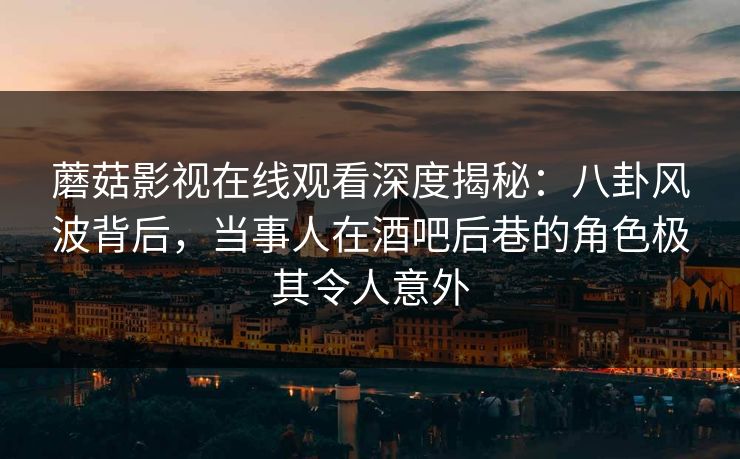 蘑菇影视在线观看深度揭秘：八卦风波背后，当事人在酒吧后巷的角色极其令人意外