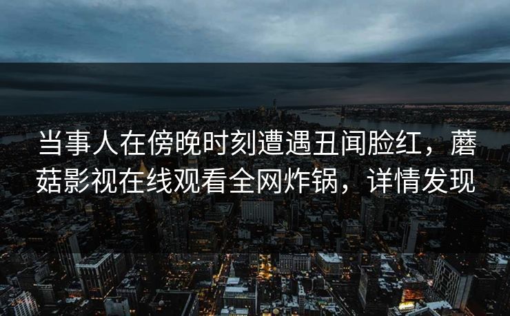 当事人在傍晚时刻遭遇丑闻脸红，蘑菇影视在线观看全网炸锅，详情发现