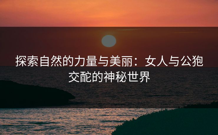 探索自然的力量与美丽：女人与公狍交酡的神秘世界