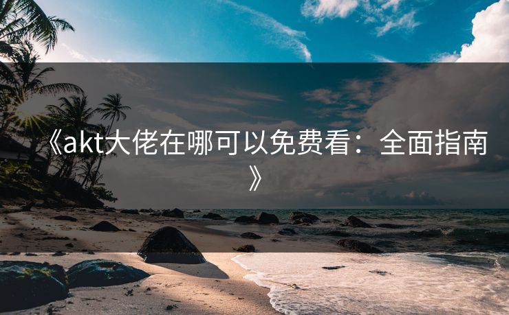 《akt大佬在哪可以免费看：全面指南》