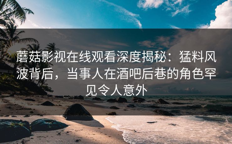 蘑菇影视在线观看深度揭秘：猛料风波背后，当事人在酒吧后巷的角色罕见令人意外