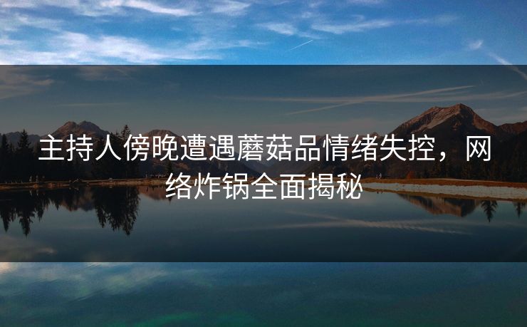 主持人傍晚遭遇蘑菇品情绪失控，网络炸锅全面揭秘
