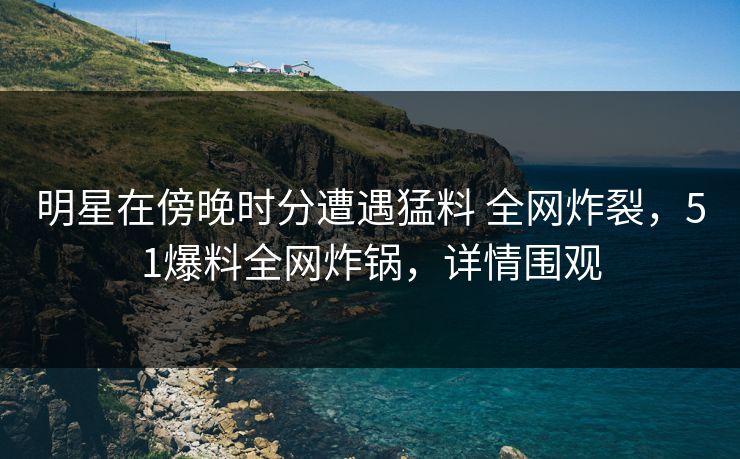 明星在傍晚时分遭遇猛料 全网炸裂，51爆料全网炸锅，详情围观