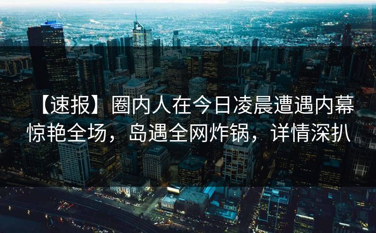 【速报】圈内人在今日凌晨遭遇内幕 惊艳全场，岛遇全网炸锅，详情深扒