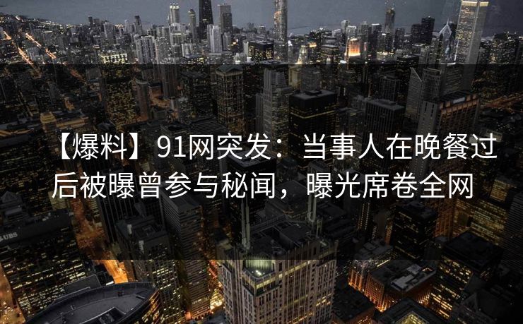 【爆料】91网突发:当事人在晚餐过后被曝曾参与秘闻,曝光席卷全网 【爆料】91网突发:当事人在晚餐过后被曝曾参与秘闻,曝光席卷全网