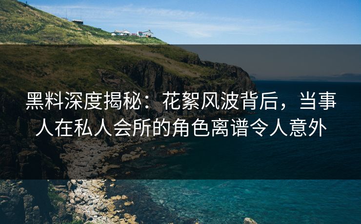 黑料深度揭秘：花絮风波背后，当事人在私人会所的角色离谱令人意外