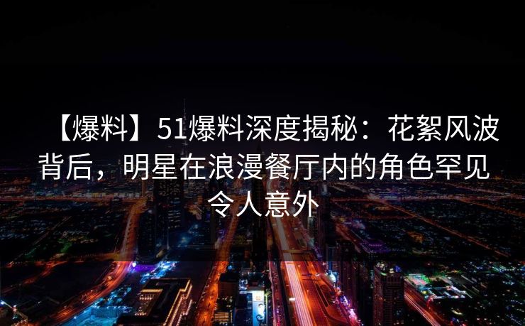 【爆料】51爆料深度揭秘：花絮风波背后，明星在浪漫餐厅内的角色罕见令人意外