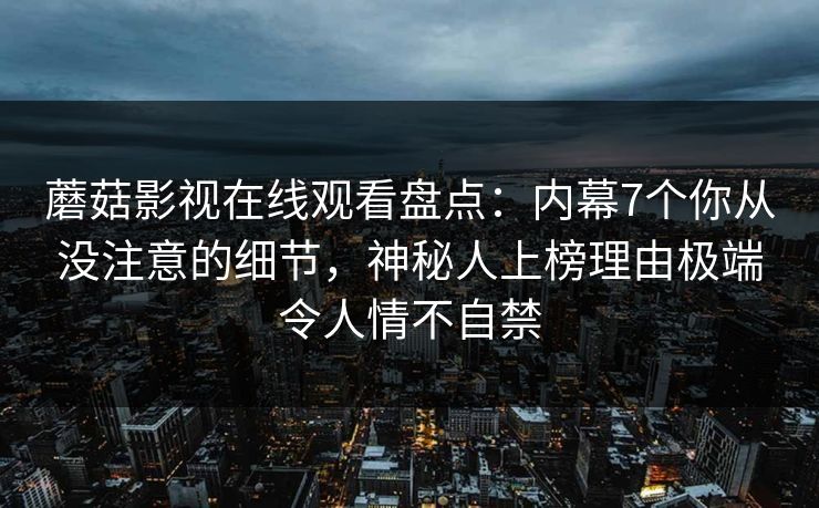 蘑菇影视在线观看盘点：内幕7个你从没注意的细节，神秘人上榜理由极端令人情不自禁