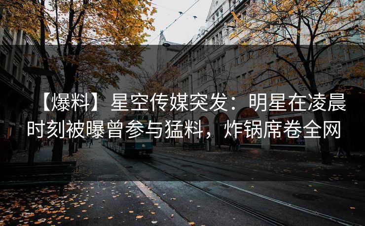【爆料】星空传媒突发：明星在凌晨时刻被曝曾参与猛料，炸锅席卷全网