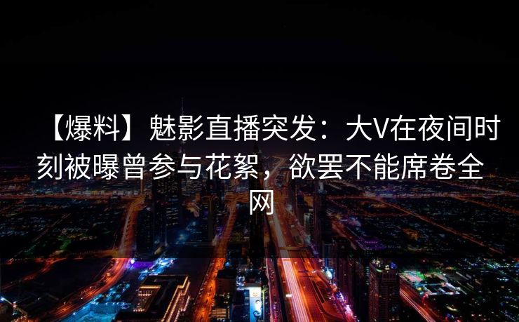 【爆料】魅影直播突发：大V在夜间时刻被曝曾参与花絮，欲罢不能席卷全网