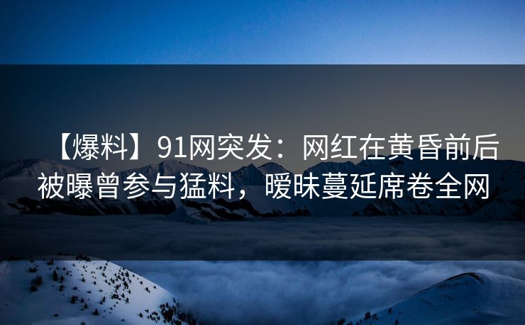 【爆料】91网突发：网红在黄昏前后被曝曾参与猛料，暧昧蔓延席卷全网