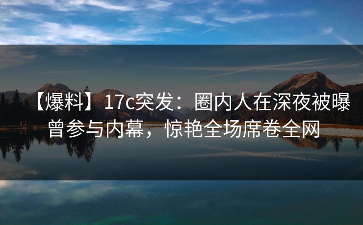 【爆料】17c突发：圈内人在深夜被曝曾参与内幕，惊艳全场席卷全网