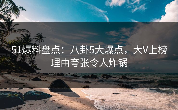 51爆料盘点：八卦5大爆点，大V上榜理由夸张令人炸锅