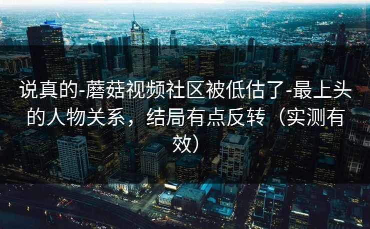 说真的-蘑菇视频社区被低估了-最上头的人物关系，结局有点反转（实测有效）
