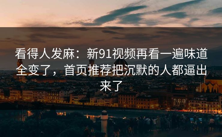 看得人发麻：新91视频再看一遍味道全变了，首页推荐把沉默的人都逼出来了