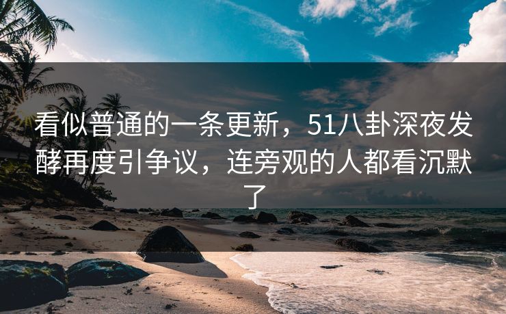 看似普通的一条更新,51八卦深夜发酵再度引争议,连旁观的人都看沉默了 看似普通的一条更新,51八卦深夜发酵再度引争议,连旁观的人都看沉默了