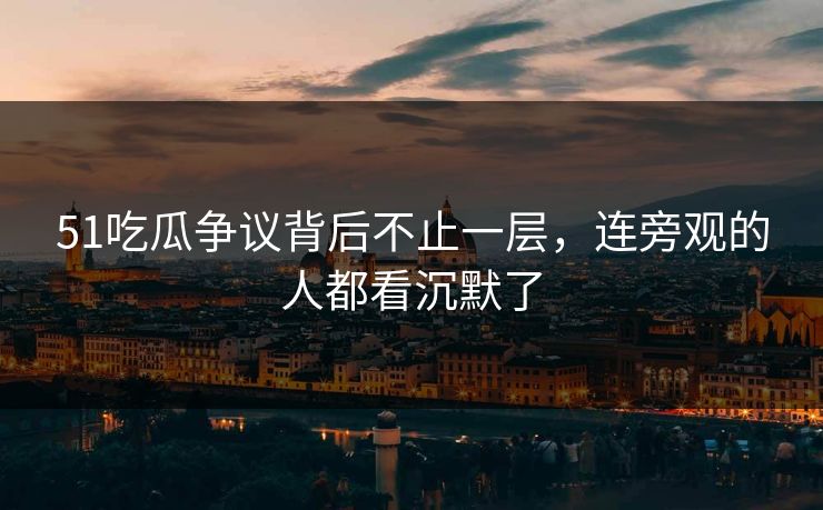 51吃瓜争议背后不止一层，连旁观的人都看沉默了