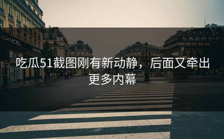 吃瓜51截图刚有新动静，后面又牵出更多内幕