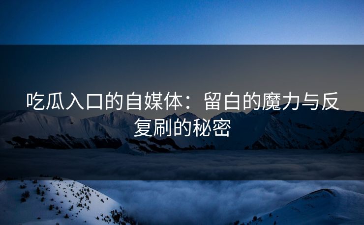 吃瓜入口的自媒体：留白的魔力与反复刷的秘密